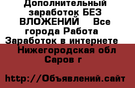 Дополнительный заработок БЕЗ ВЛОЖЕНИЙ! - Все города Работа » Заработок в интернете   . Нижегородская обл.,Саров г.